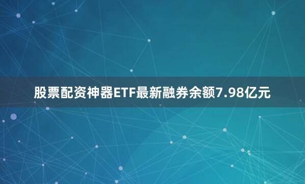 股票配资神器ETF最新融券余额7.98亿元