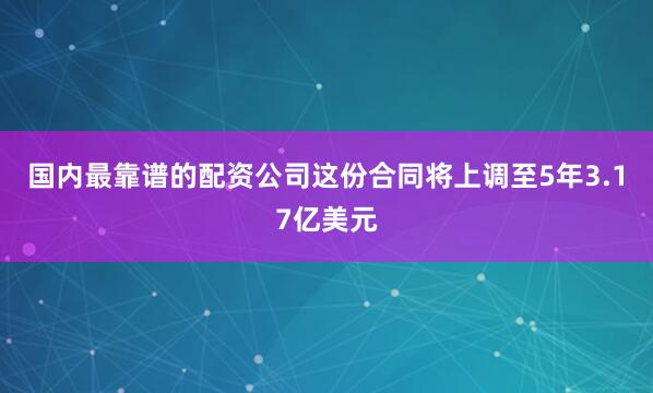 国内最靠谱的配资公司这份合同将上调至5年3.17亿美元