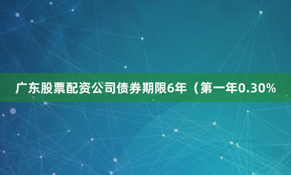 广东股票配资公司债券期限6年（第一年0.30%